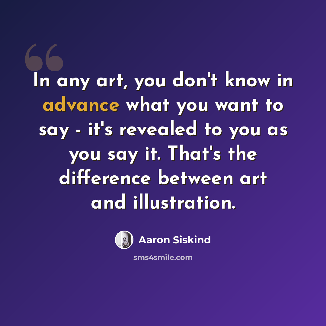 “In any art, you don't know in advance what you want to say - it's revealed to you as you say it. That's the difference between art and illustration.” quote by Aaron Siskind