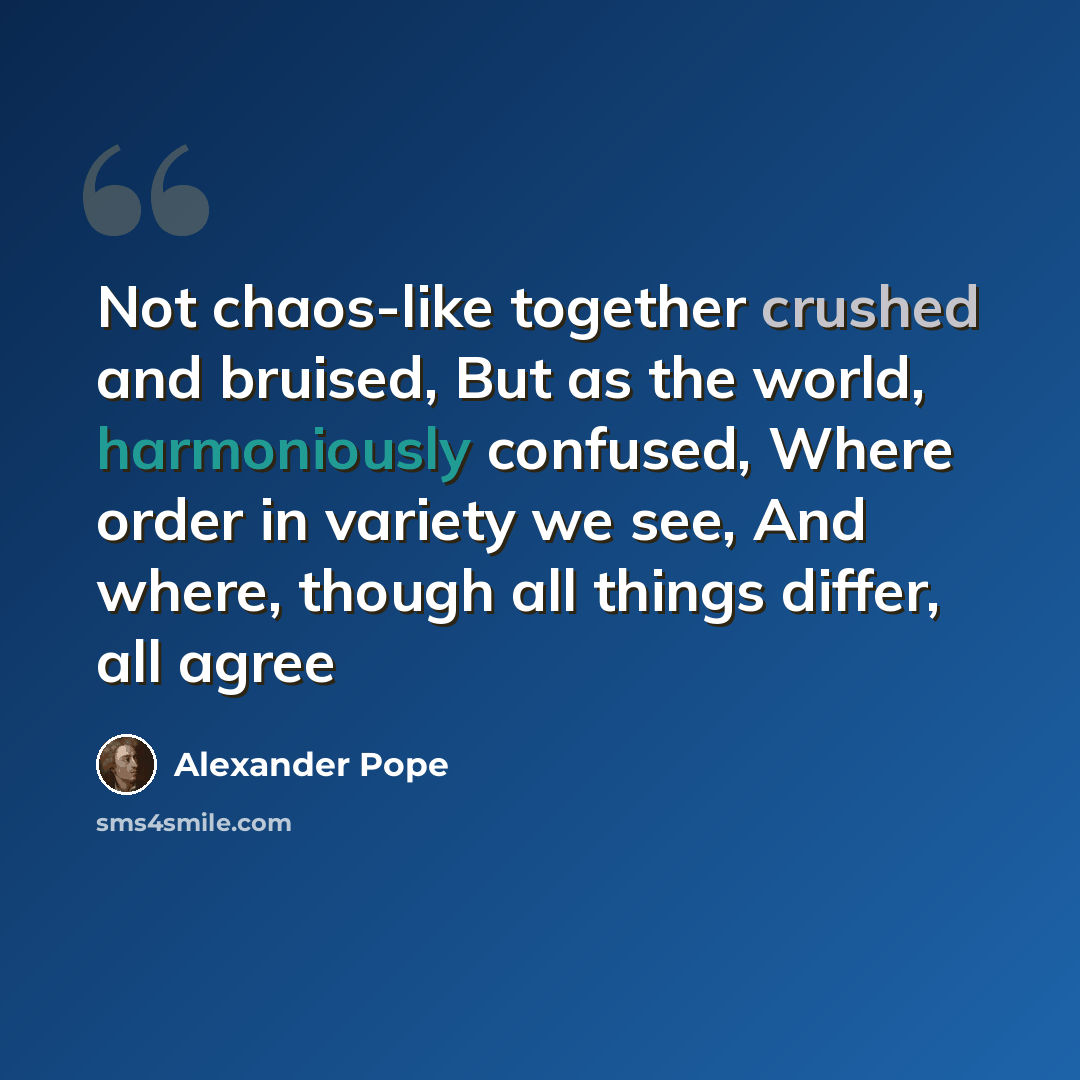 “Not chaos-like together crushed and bruised, But as the world, harmoniously confused, Where order in variety we see, And where, though all things differ, all agree” quote by Alexander Pope
