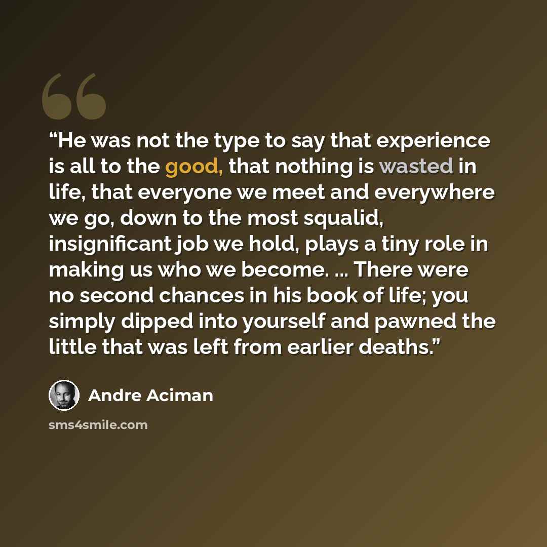 “He was not the type to say that experience is all to the good, that nothing is wasted in life, that everyone we meet and everywhere we go, down to the most squalid, insignificant job we hold, plays a tiny role in making us who we become. ... There were no second chances in his book of life; you…” quote by André Aciman
