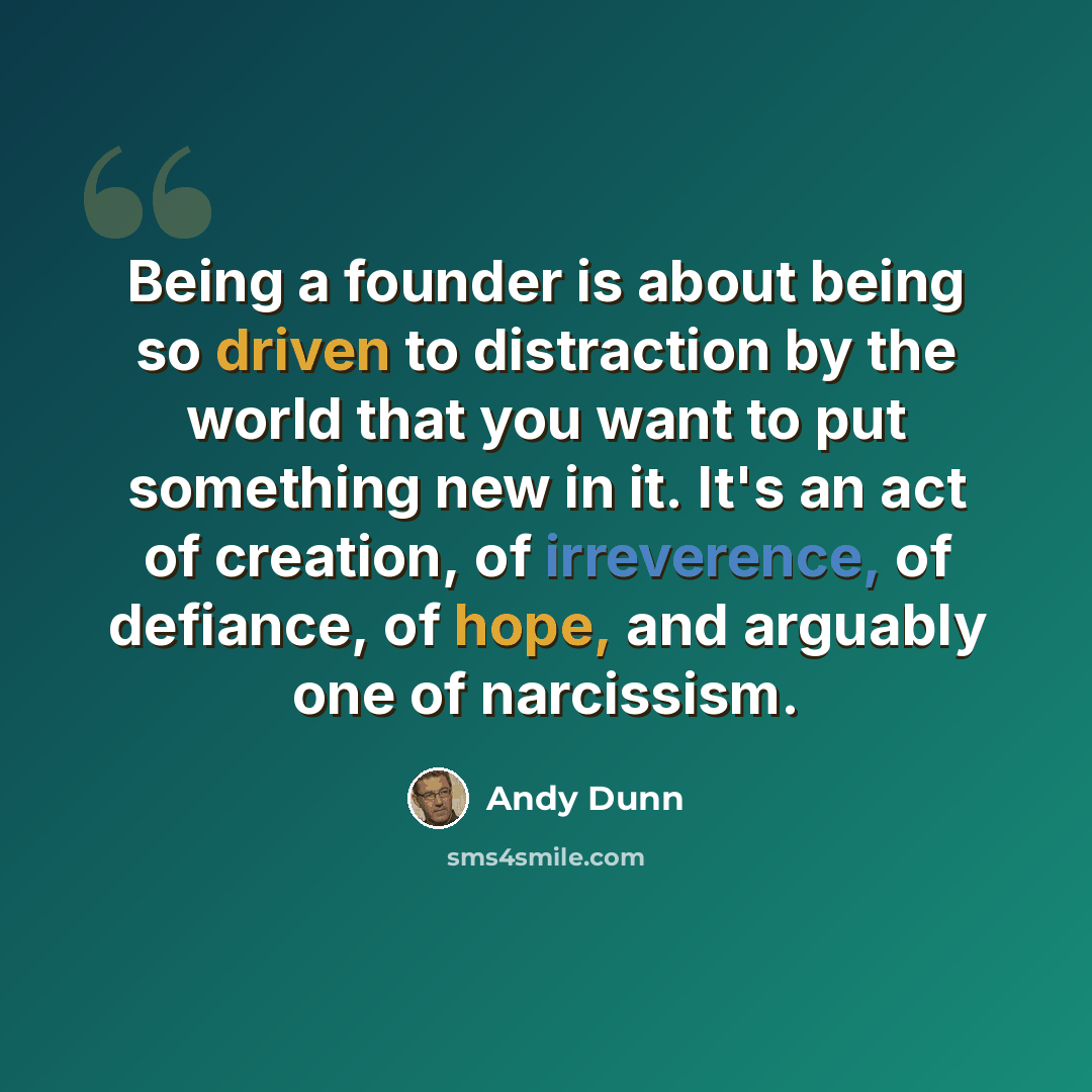 “Being a founder is about being so driven to distraction by the world that you want to put something new in it. It's an act of creation, of irreverence, of defiance, of hope, and arguably one of narcissism.” quote by Andy Dunn