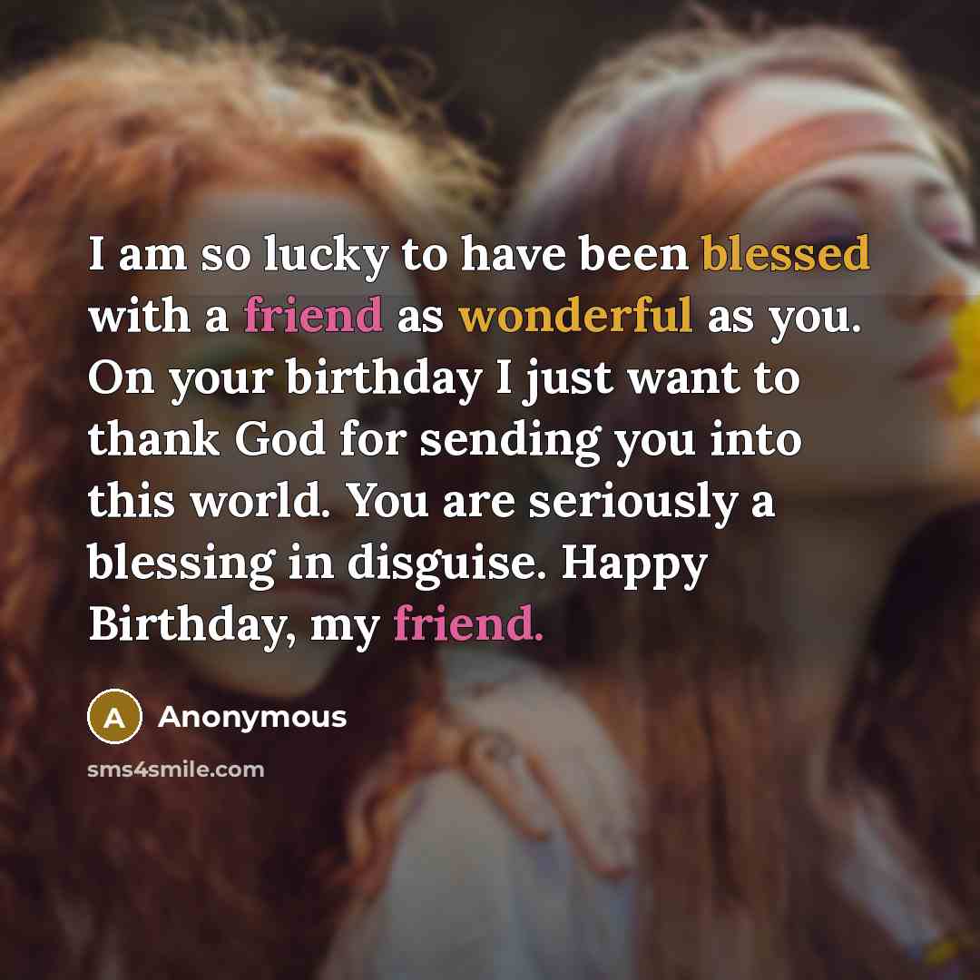 “I am so lucky to have been blessed with a friend as wonderful as you. On your birthday I just want to thank God for sending you into this world. You are seriously a blessing in disguise. Happy Birthday, my friend.” quote by Anonymous