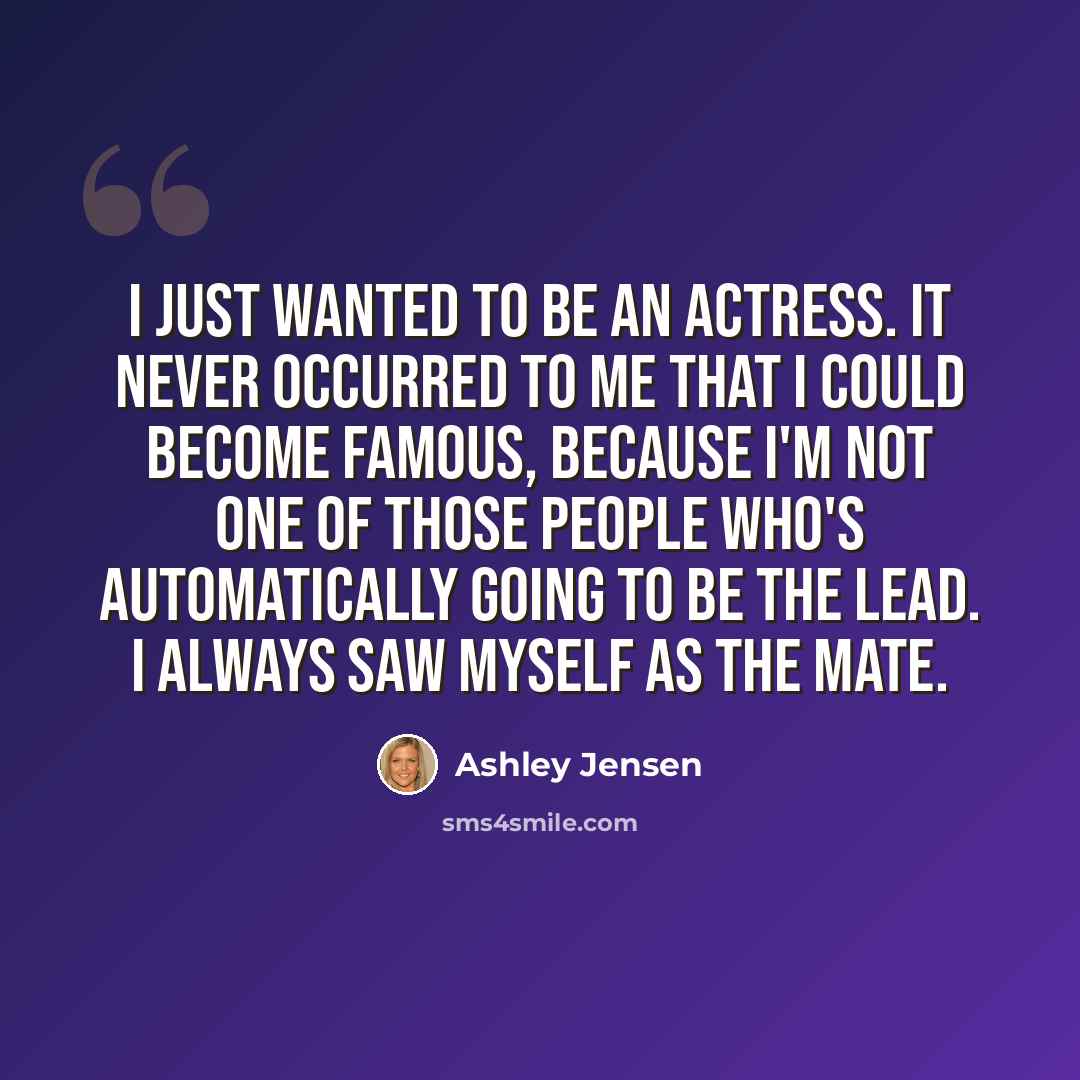 “I just wanted to be an actress. It never occurred to me that I could become famous, because I'm not one of those people who's automatically going to be the lead. I always saw myself as the mate.” quote by Ashley Jensen