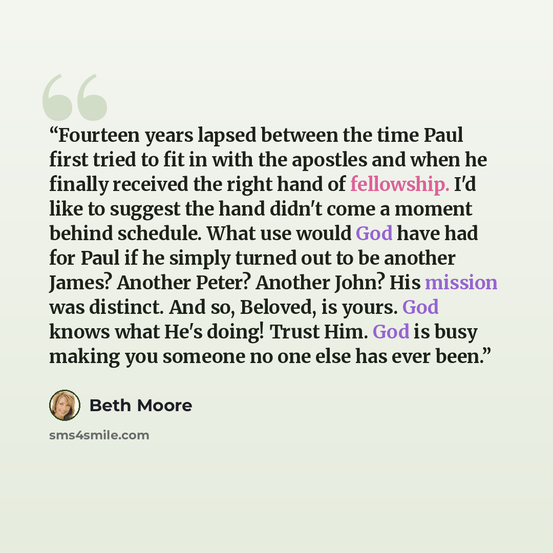 “Fourteen years lapsed between the time Paul first tried to fit in with the apostles and when he finally received the right hand of fellowship. I'd like to suggest the hand didn't come a moment behind schedule. What use would God have had for Paul if he simply turned out to be another James?…” quote by Beth Moore