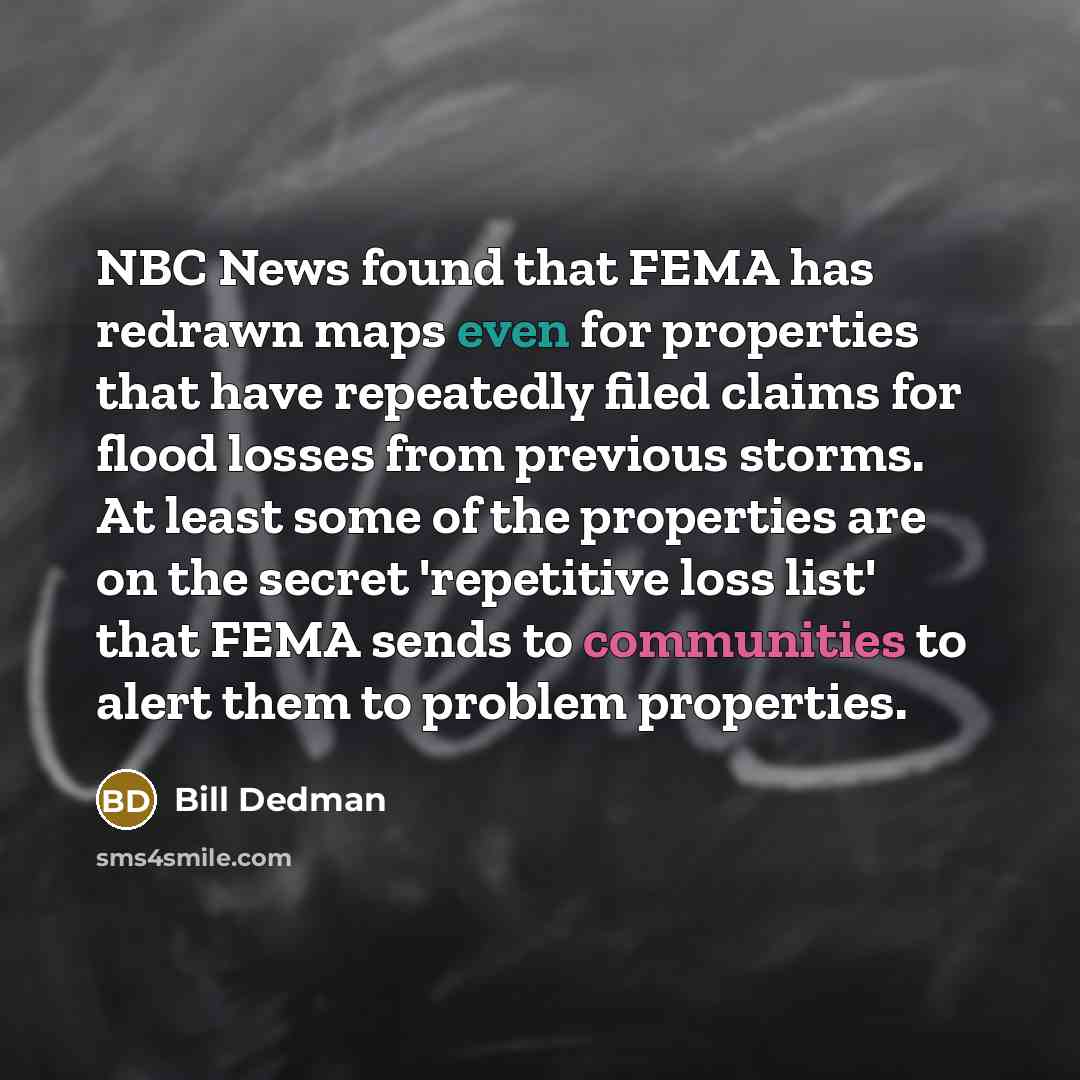 “NBC News found that FEMA has redrawn maps even for properties that have repeatedly filed claims for flood losses from previous storms. At least some of the properties are on the secret 'repetitive loss list' that FEMA sends to communities to alert them to problem properties.” quote by Bill Dedman