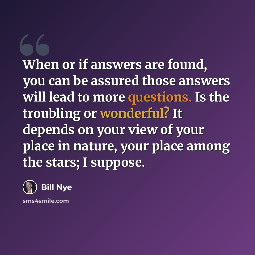 “When or if answers are found, you can be assured those answers will lead to more questions. Is the troubling or wonderful? It depends on your view of your place in nature, your place among the stars; I suppose.” quote by Bill Nye