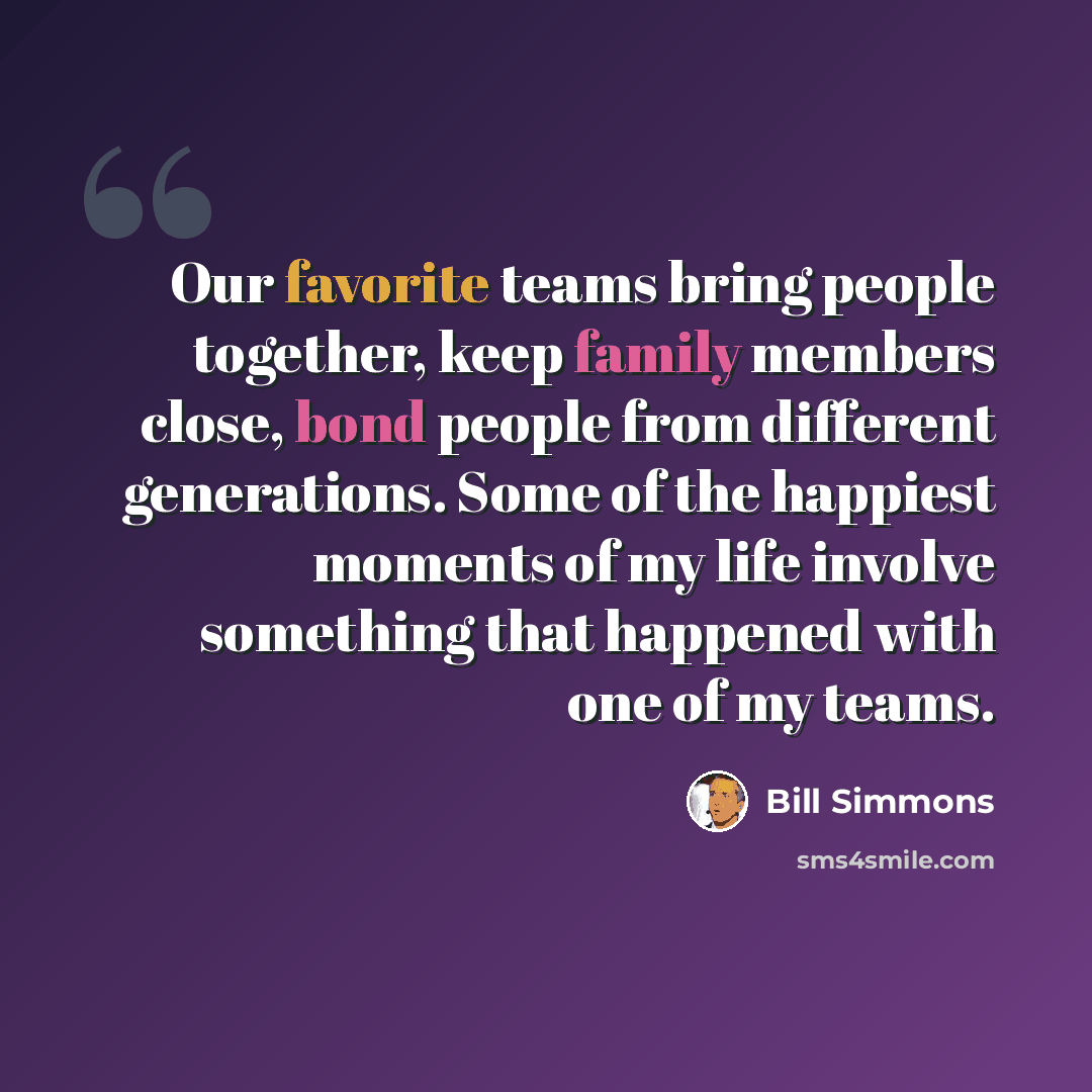 “Our favorite teams bring people together, keep family members close, bond people from different generations. Some of the happiest moments of my life involve something that happened with one of my teams.” quote by Bill Simmons