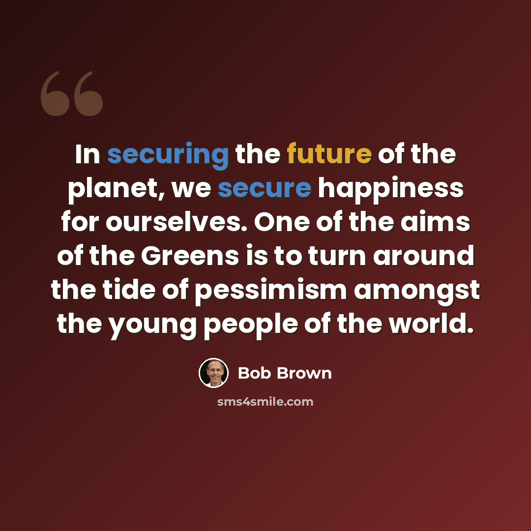 “In securing the future of the planet, we secure happiness for ourselves. One of the aims of the Greens is to turn around the tide of pessimism amongst the young people of the world.” quote by Bob Brown