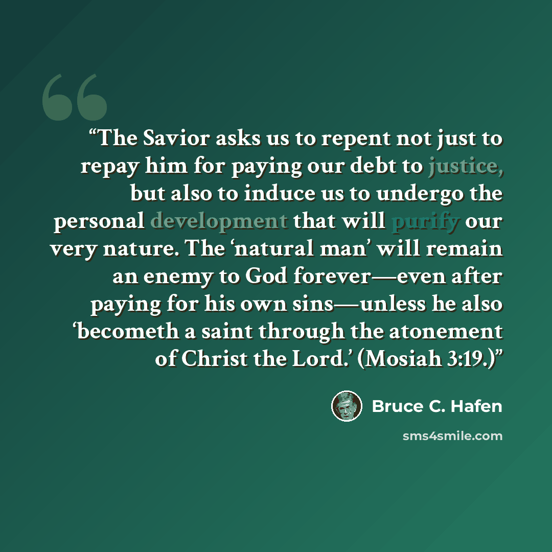 “The Savior asks us to repent not just to repay him for paying our debt to justice, but also to induce us to undergo the personal development that will purify our very nature. The ‘natural man’ will remain an enemy to God forever—even after paying for his own sins—unless he also ‘becometh a saint…” quote by Bruce C. Hafen