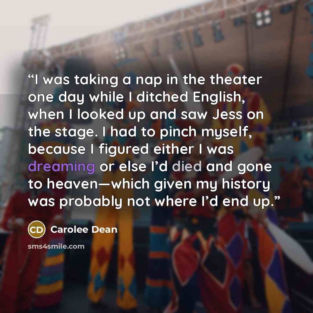 “I was taking a nap in the theater one day while I ditched English, when I looked up and saw Jess on the stage. I had to pinch myself, because I figured either I was dreaming or else I’d died and gone to heaven—which given my history was probably not where I’d end up.” quote by Carolee Dean