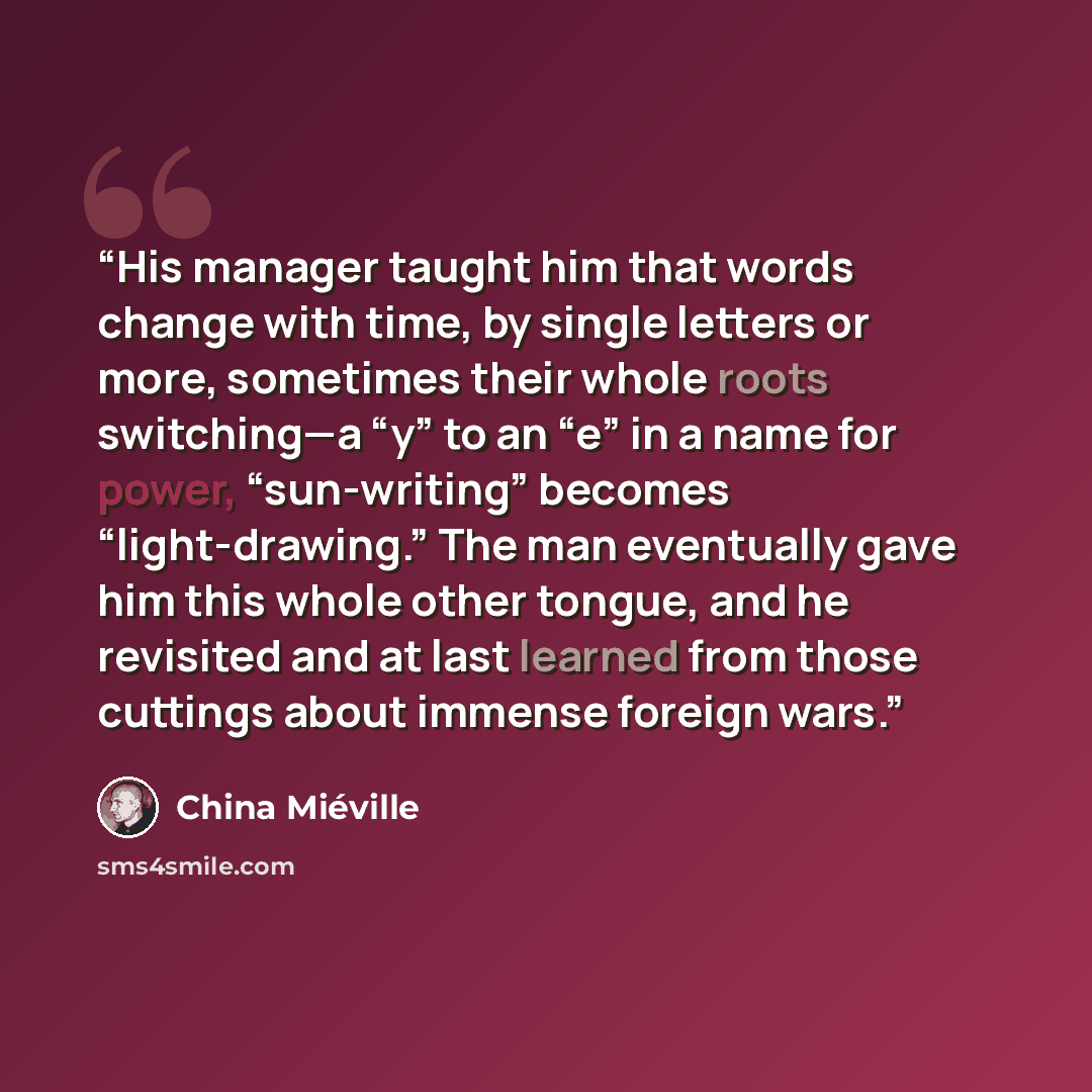 “His manager taught him that words change with time, by single letters or more, sometimes their whole roots switching—a “y” to an “e” in a name for power, “sun-writing” becomes “light-drawing.” The man eventually gave him this whole other tongue, and he revisited and at last learned from those…” quote by China Miéville
