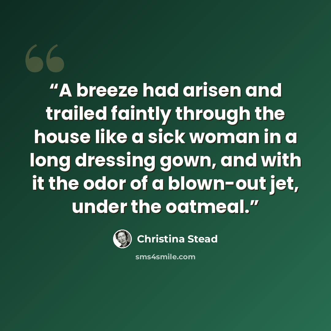 “A breeze had arisen and trailed faintly through the house like a sick woman in a long dressing gown, and with it the odor of a blown-out jet, under the oatmeal.” quote by Christina Stead