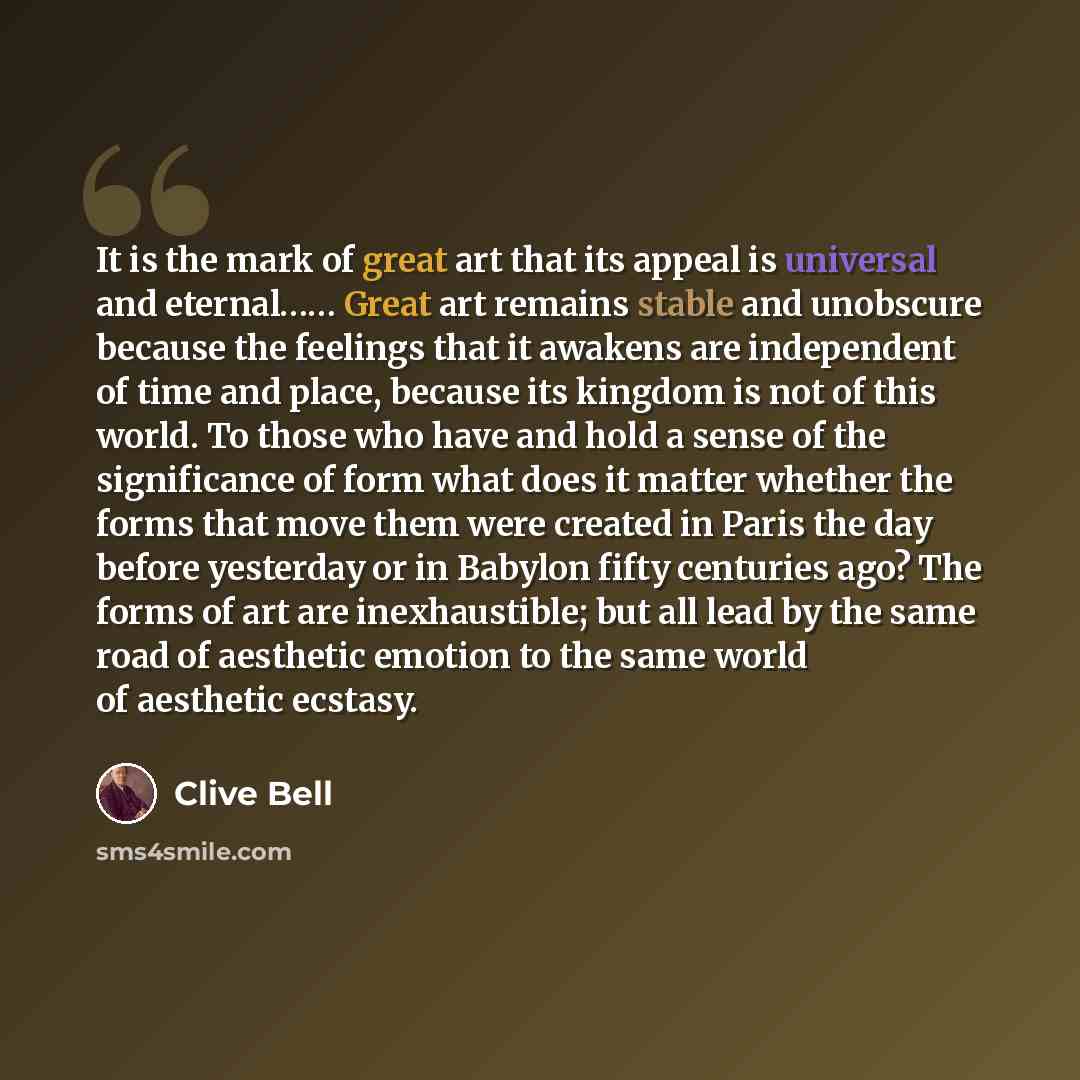 “It is the mark of great art that its appeal is universal and eternal…… Great art remains stable and unobscure because the feelings that it awakens are independent of time and place, because its kingdom is not of this world. To those who have and hold a sense of the significance of form what does…” quote by Clive Bell