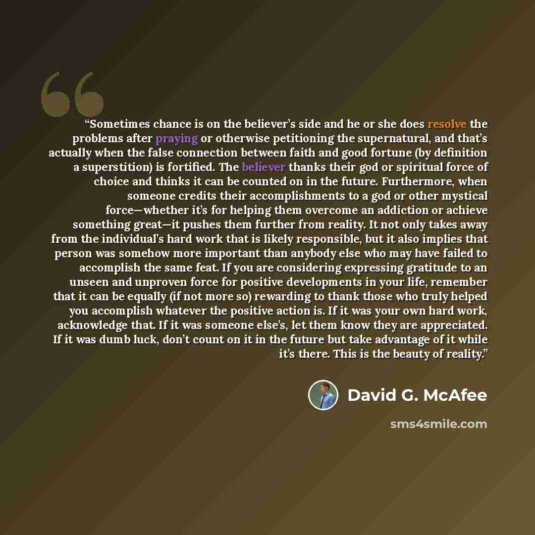 “Sometimes chance is on the believer’s side and he or she does resolve the problems after praying or otherwise petitioning the supernatural, and that’s actually when the false connection between faith and good fortune (by definition a superstition) is fortified. The believer thanks their god or…” quote by David G. McAfee