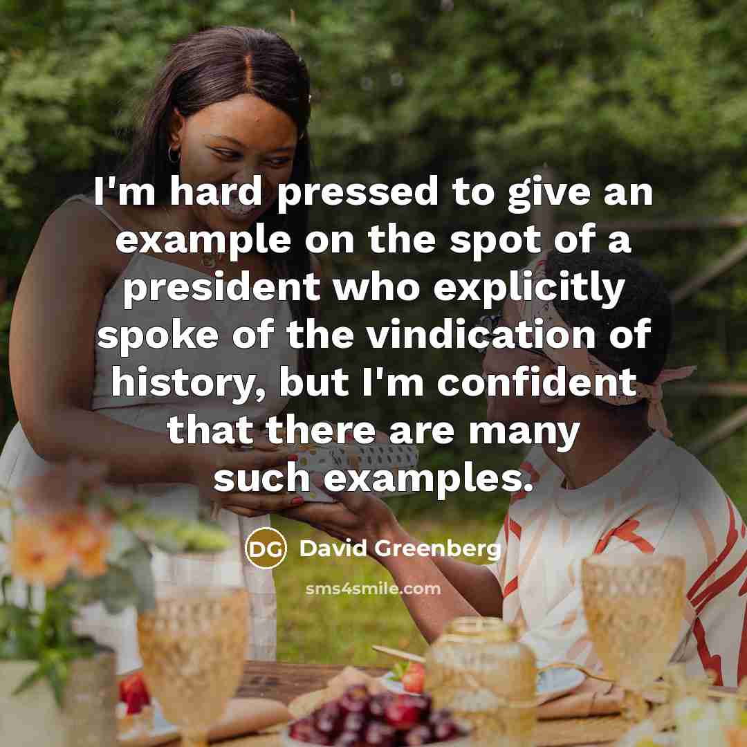 “I'm hard pressed to give an example on the spot of a president who explicitly spoke of the vindication of history, but I'm confident that there are many such examples.” quote by David Greenberg