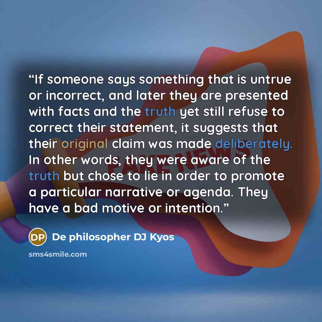 “If someone says something that is untrue or incorrect, and later they are presented with facts and the truth yet still refuse to correct their statement, it suggests that their original claim was made deliberately. In other words, they were aware of the truth but chose to lie in order to promote a…” quote by De philosopher DJ Kyos