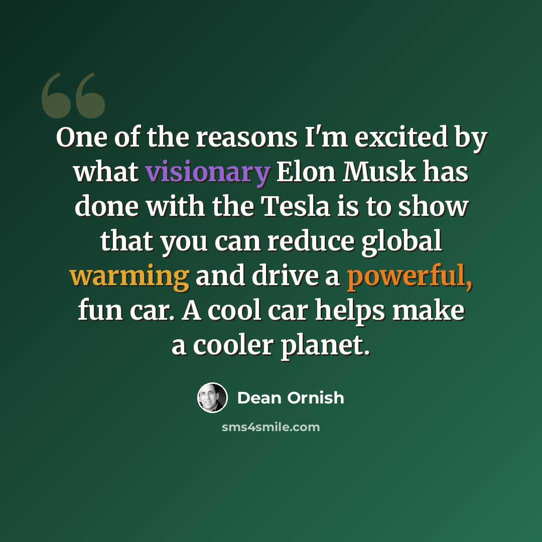 “One of the reasons I'm excited by what visionary Elon Musk has done with the Tesla is to show that you can reduce global warming and drive a powerful, fun car. A cool car helps make a cooler planet.” quote by Dean Ornish
