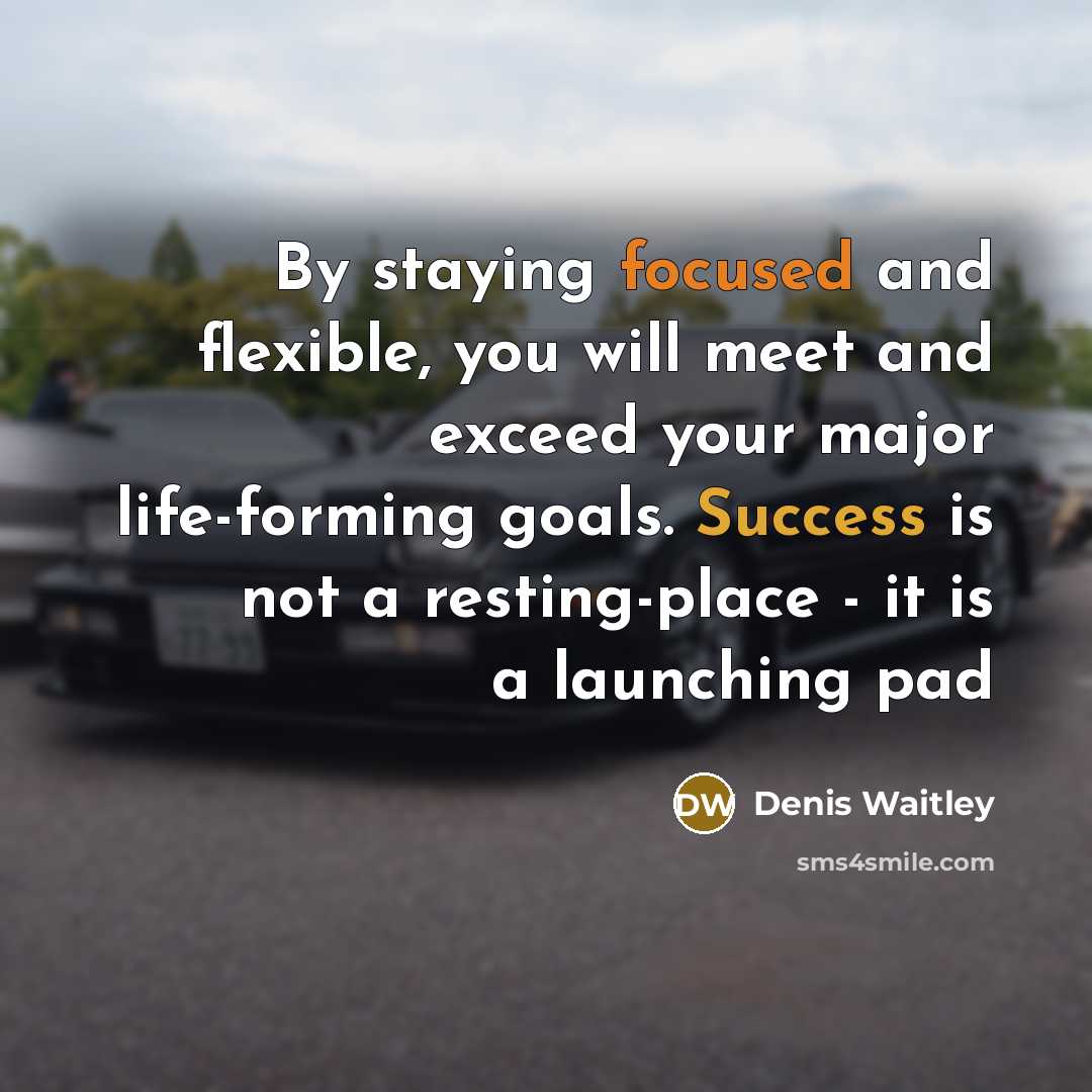 “By staying focused and flexible, you will meet and exceed your major life-forming goals. Success is not a resting-place - it is a launching pad” quote by Denis Waitley
