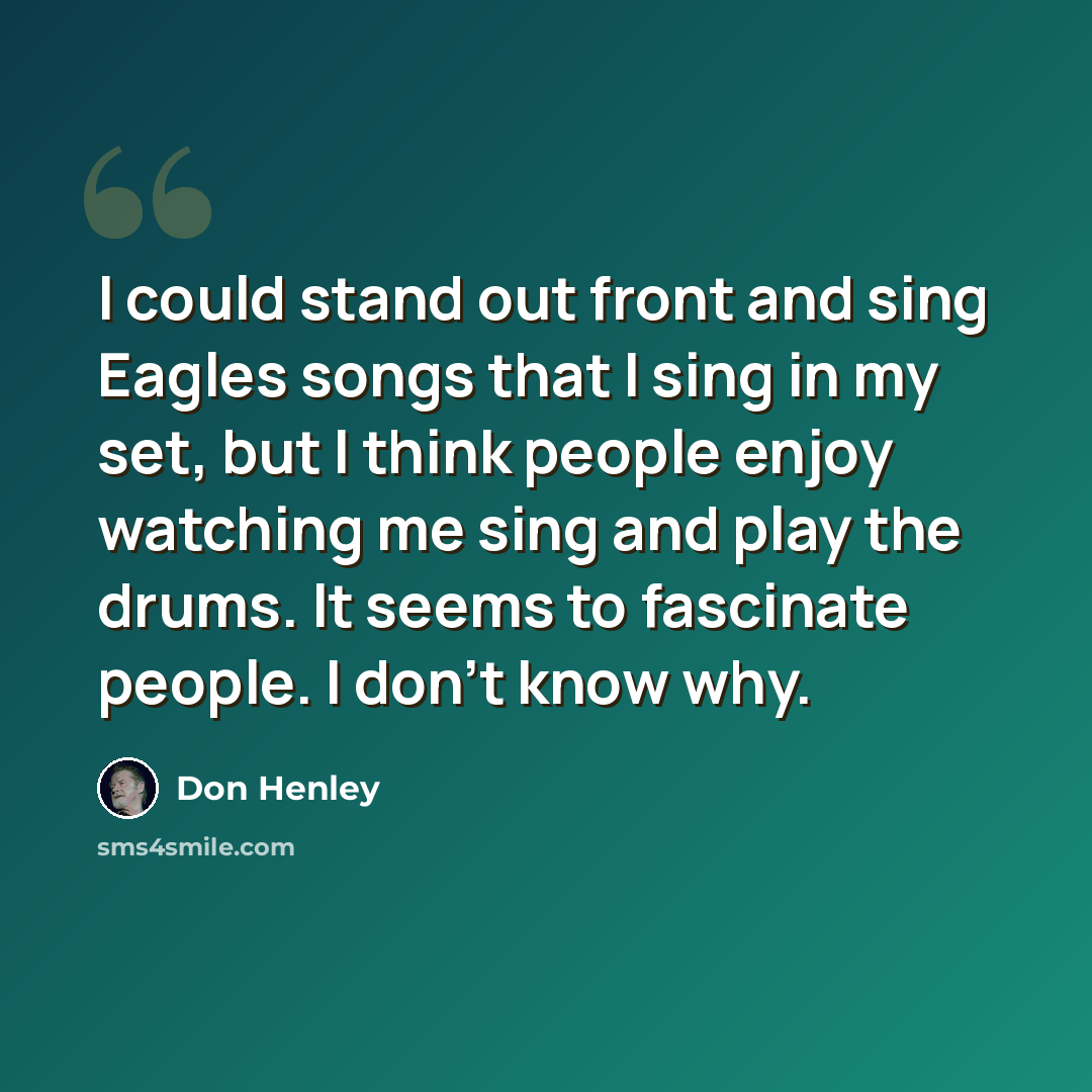“I could stand out front and sing Eagles songs that I sing in my set, but I think people enjoy watching me sing and play the drums. It seems to fascinate people. I don't know why.” quote by Don Henley