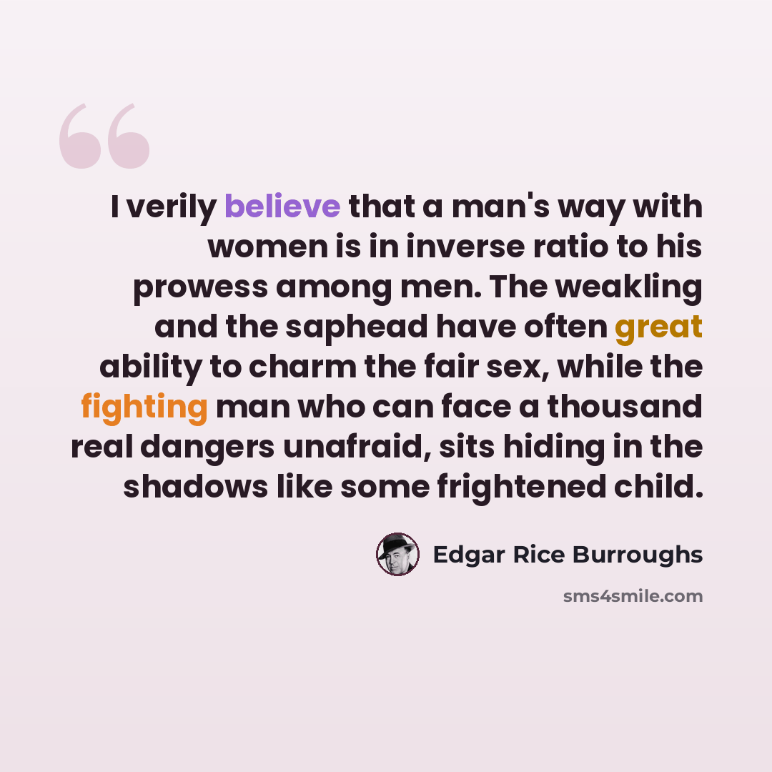 “I verily believe that a man's way with women is in inverse ratio to his prowess among men. The weakling and the saphead have often great ability to charm the fair sex, while the fighting man who can face a thousand real dangers unafraid, sits hiding in the shadows like some frightened child.” quote by Edgar Rice Burroughs