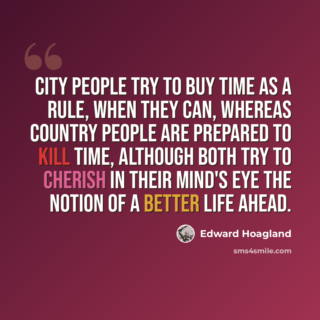“City people try to buy time as a rule, when they can, whereas country people are prepared to kill time, although both try to cherish in their mind's eye the notion of a better life ahead.” quote by Edward Hoagland