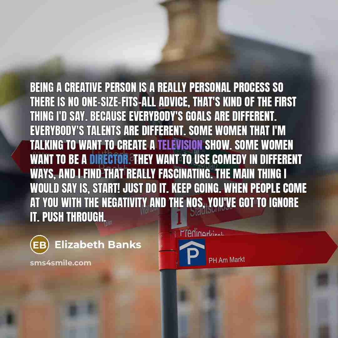 “Being a creative person is a really personal process so there is no one-size-fits-all advice, that's kind of the first thing I'd say. Because everybody's goals are different. Everybody's talents are different. Some women that I'm talking to want to create a television show. Some women want to be a…” quote by Elizabeth Banks