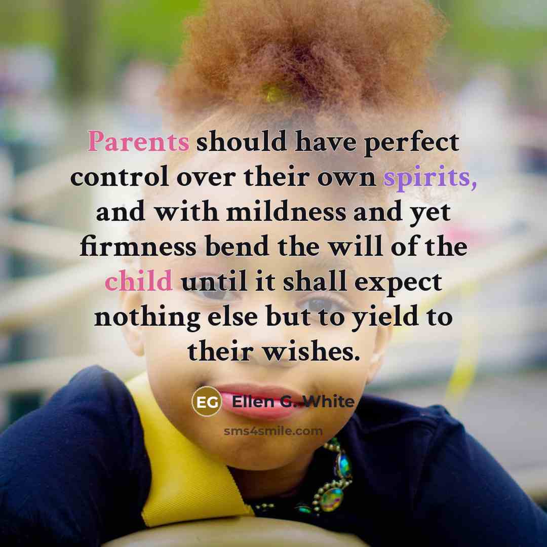“Parents should have perfect control over their own spirits, and with mildness and yet firmness bend the will of the child until it shall expect nothing else but to yield to their wishes.” quote by Ellen G. White