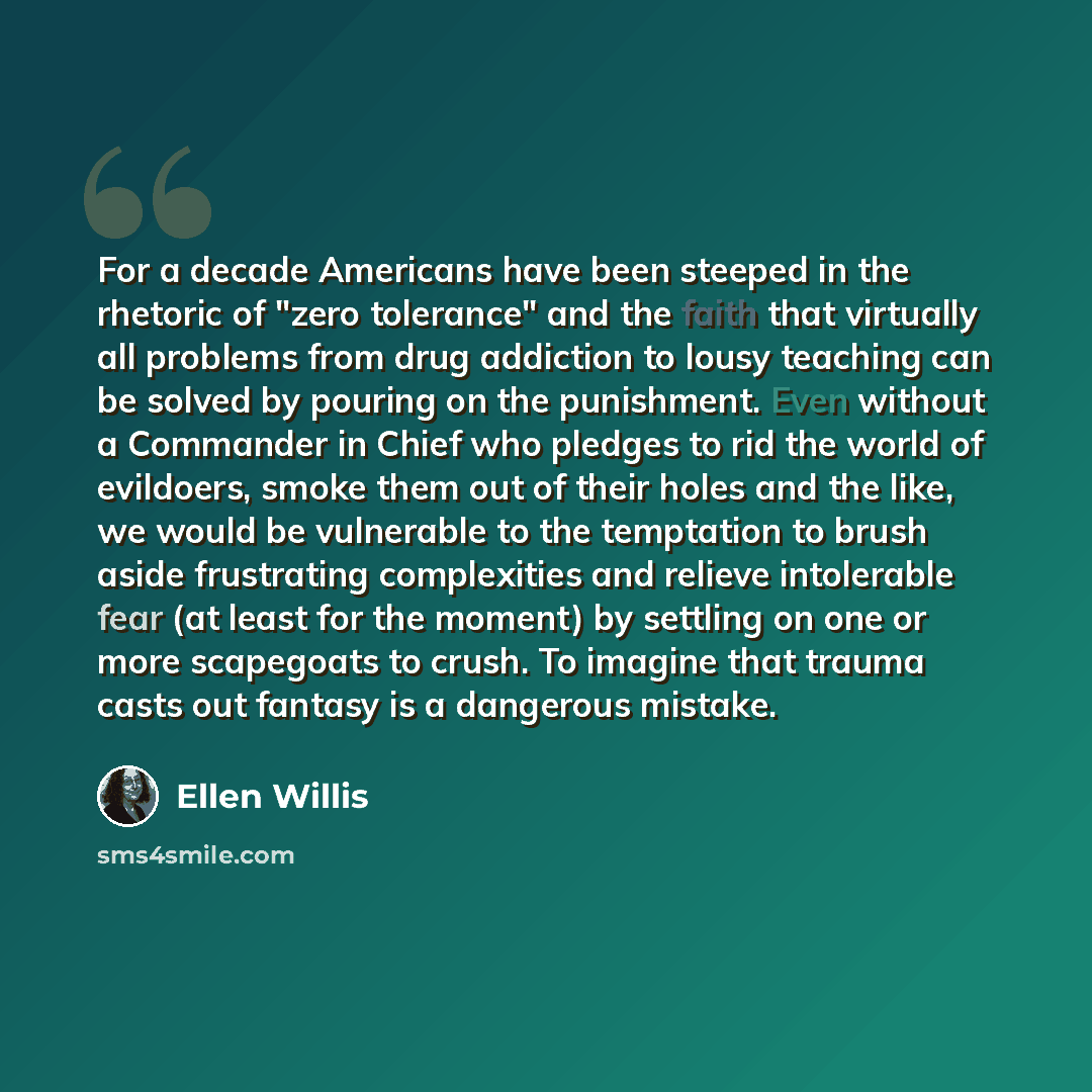 “For a decade Americans have been steeped in the rhetoric of "zero tolerance" and the faith that virtually all problems from drug addiction to lousy teaching can be solved by pouring on the punishment. Even without a Commander in Chief who pledges to rid the world of evildoers, smoke them out of…” quote by Ellen Willis
