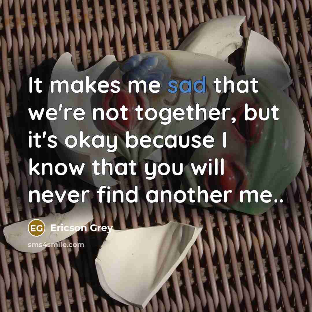 “It makes me sad that we're not together, but it's okay because I know that you will never find another me..” quote by Ericson Grey