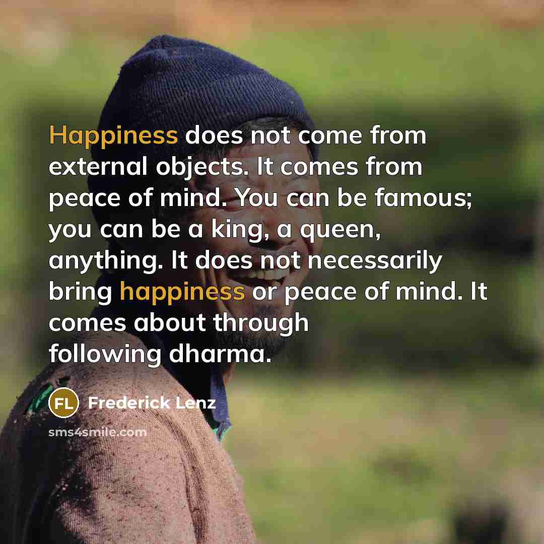 “Happiness does not come from external objects. It comes from peace of mind. You can be famous; you can be a king, a queen, anything. It does not necessarily bring happiness or peace of mind. It comes about through following dharma.” quote by Frederick Lenz