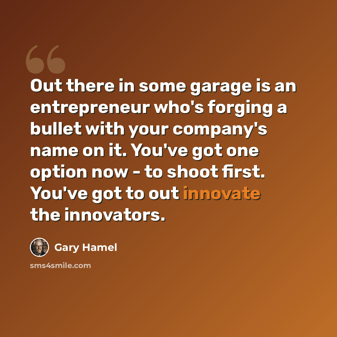 “Out there in some garage is an entrepreneur who's forging a bullet with your company's name on it. You've got one option now - to shoot first. You've got to out innovate the innovators.” quote by Gary Hamel