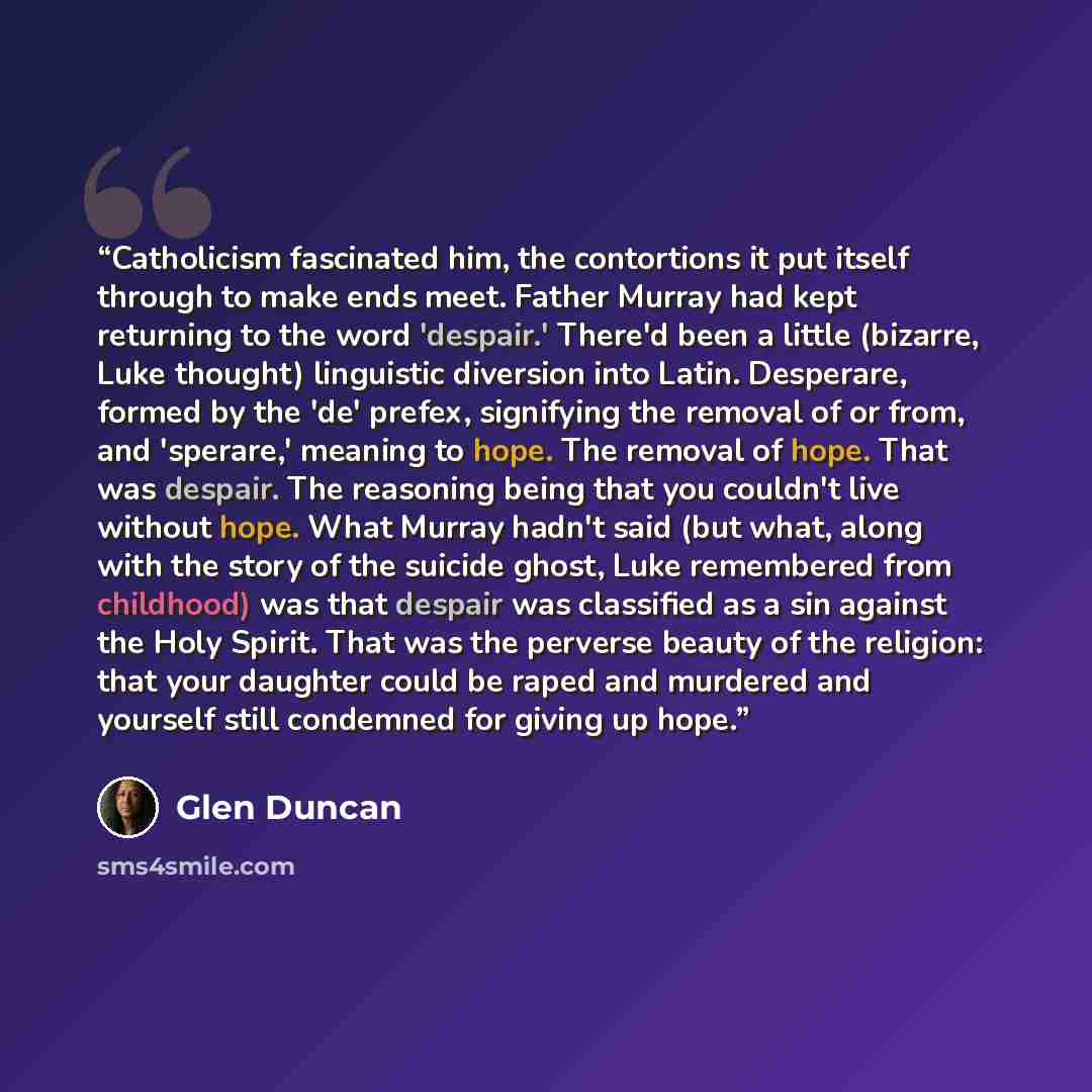 “Catholicism fascinated him, the contortions it put itself through to make ends meet. Father Murray had kept returning to the word 'despair.' There'd been a little (bizarre, Luke thought) linguistic diversion into Latin. Desperare, formed by the 'de' prefex, signifying the removal of or from, and…” quote by Glen Duncan
