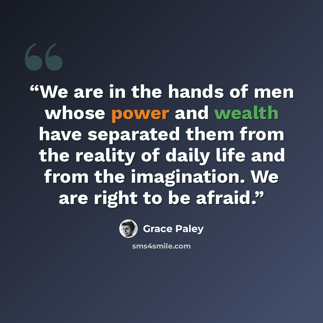 “We are in the hands of men whose power and wealth have separated them from the reality of daily life and from the imagination. We are right to be afraid.” quote by Grace Paley