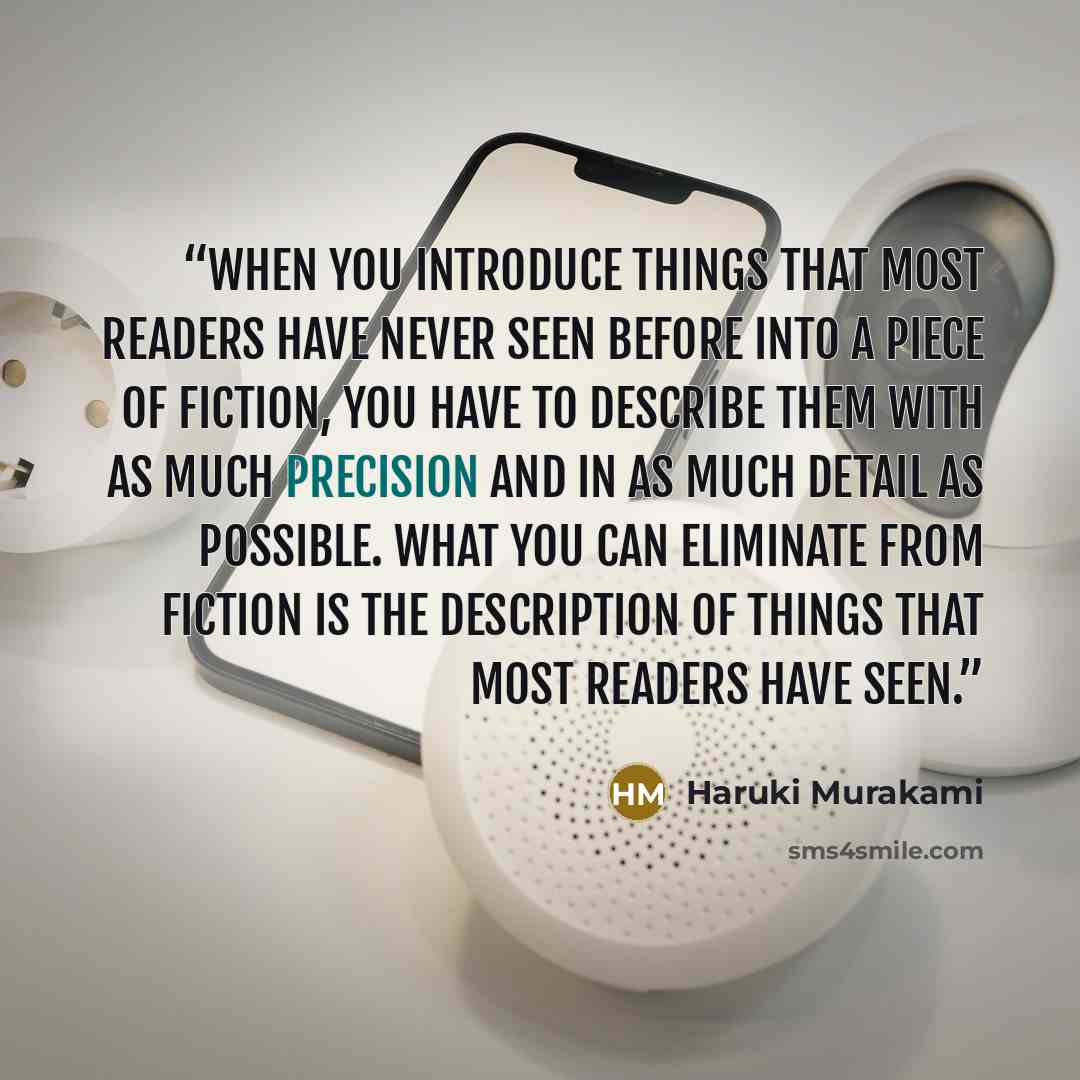 “When you introduce things that most readers have never seen before into a piece of fiction, you have to describe them with as much precision and in as much detail as possible. What you can eliminate from fiction is the description of things that most readers have seen.” quote by Haruki Murakami