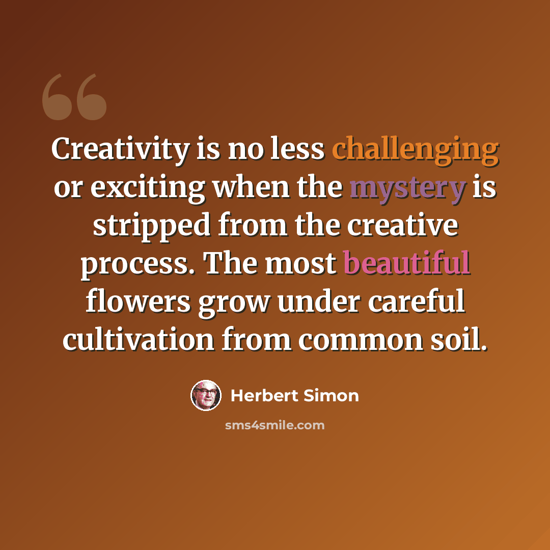 “Creativity is no less challenging or exciting when the mystery is stripped from the creative process. The most beautiful flowers grow under careful cultivation from common soil.” quote by Herbert Simon