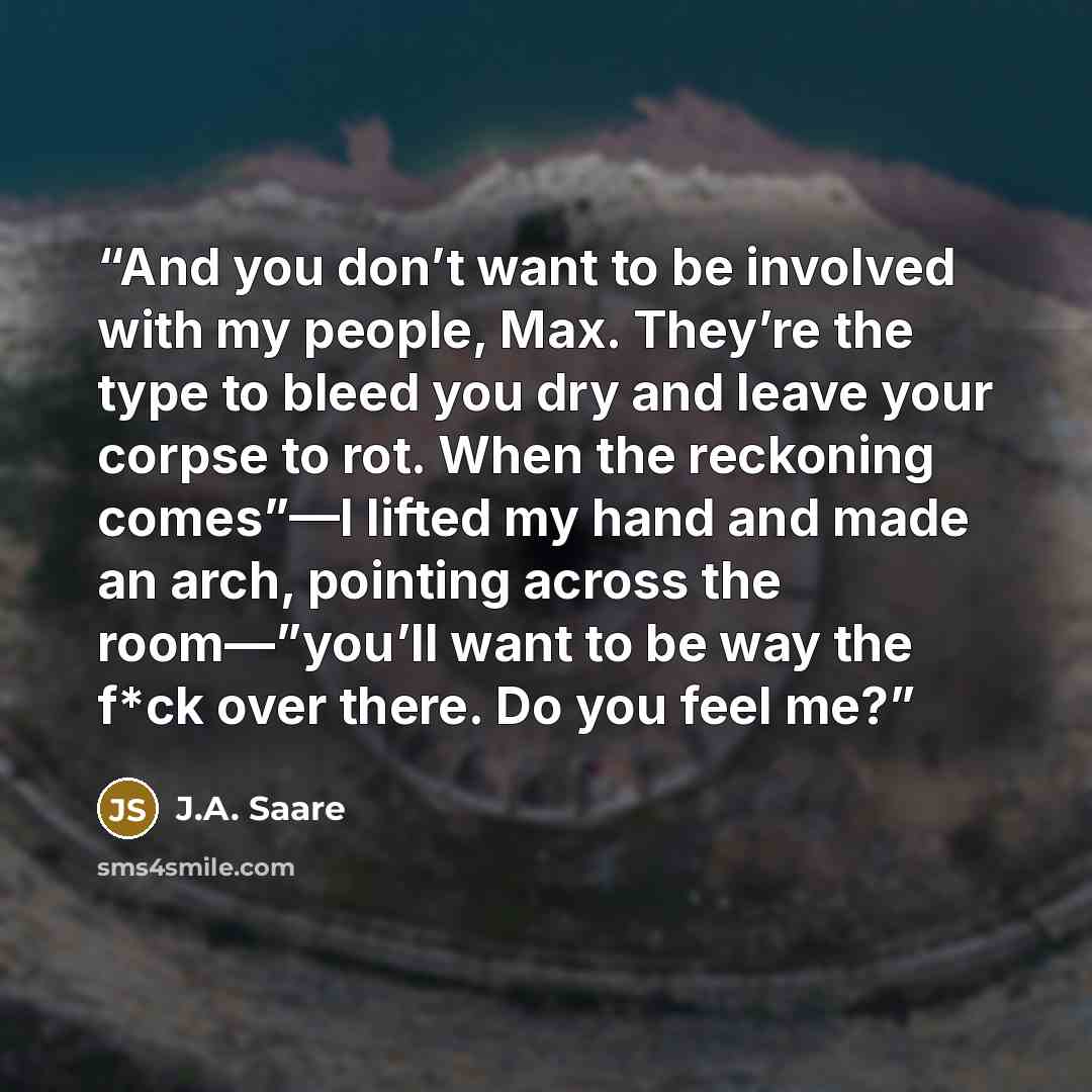 “And you don’t want to be involved with my people, Max. They’re the type to bleed you dry and leave your corpse to rot. When the reckoning comes”—I lifted my hand and made an arch, pointing across the room—”you’ll want to be way the f*ck over there. Do you feel me?” quote by J.A. Saare