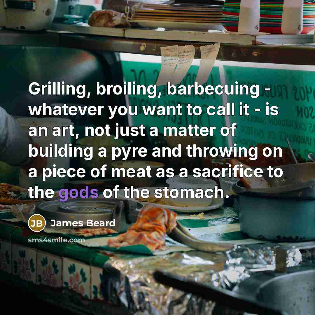 “Grilling, broiling, barbecuing - whatever you want to call it - is an art, not just a matter of building a pyre and throwing on a piece of meat as a sacrifice to the gods of the stomach.” quote by James Beard
