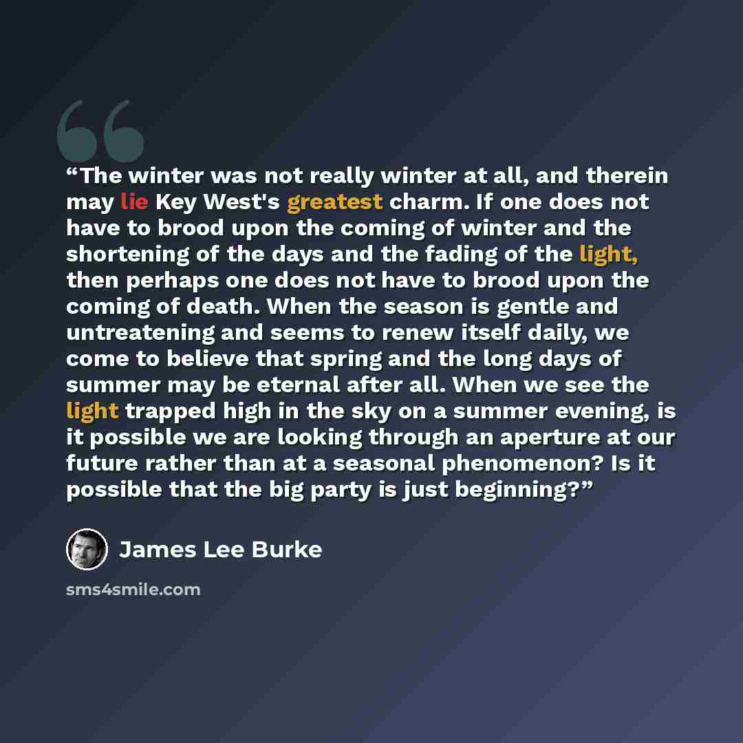 “The winter was not really winter at all, and therein may lie Key West's greatest charm. If one does not have to brood upon the coming of winter and the shortening of the days and the fading of the light, then perhaps one does not have to brood upon the coming of death. When the season is gentle…” quote by James Lee Burke