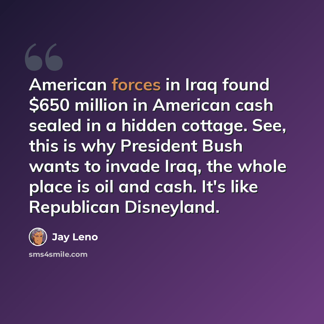 “American forces in Iraq found $650 million in American cash sealed in a hidden cottage. See, this is why President Bush wants to invade Iraq, the whole place is oil and cash. It's like Republican Disneyland.” quote by Jay Leno