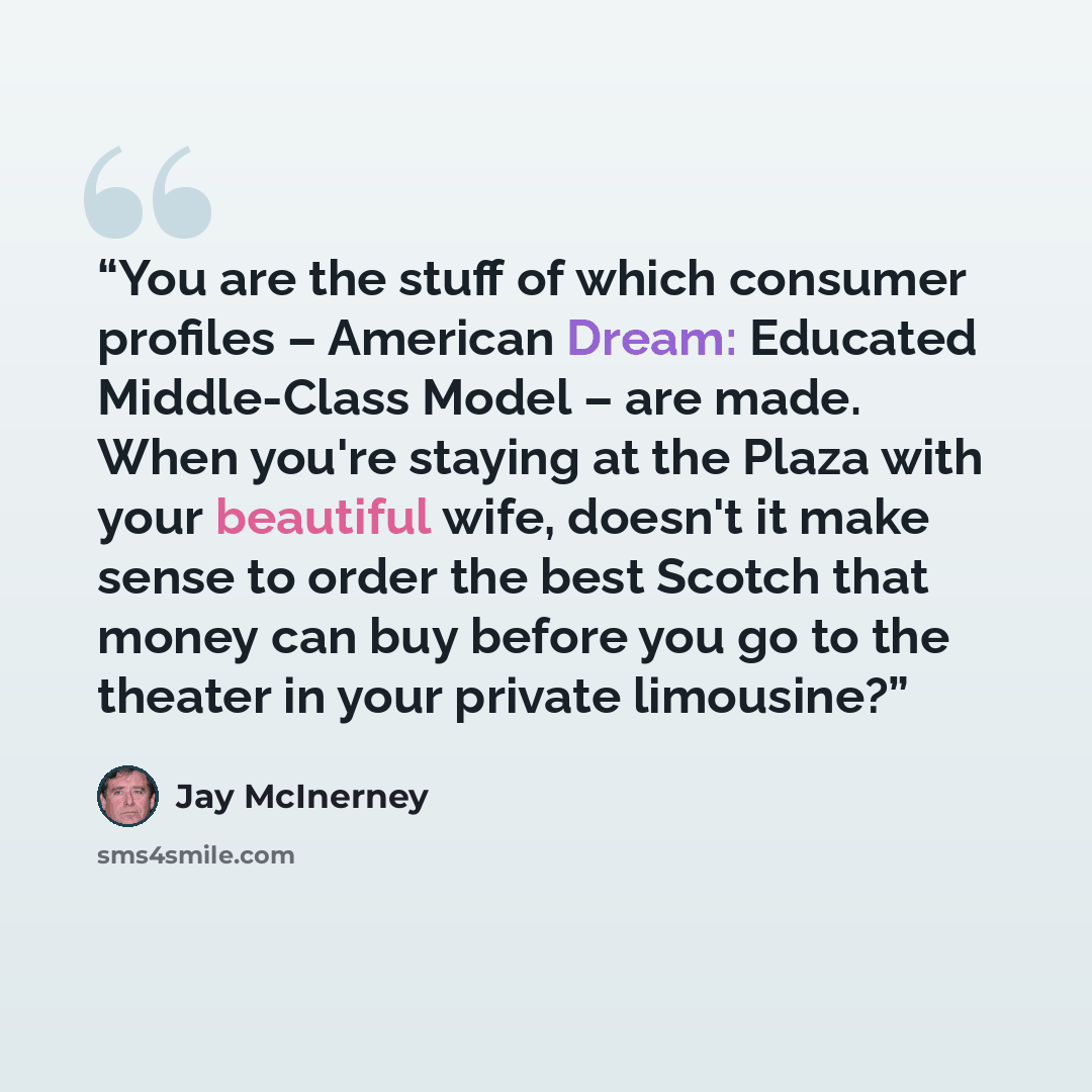 “You are the stuff of which consumer profiles – American Dream: Educated Middle-Class Model – are made. When you're staying at the Plaza with your beautiful wife, doesn't it make sense to order the best Scotch that money can buy before you go to the theater in your private limousine?” quote by Jay McInerney