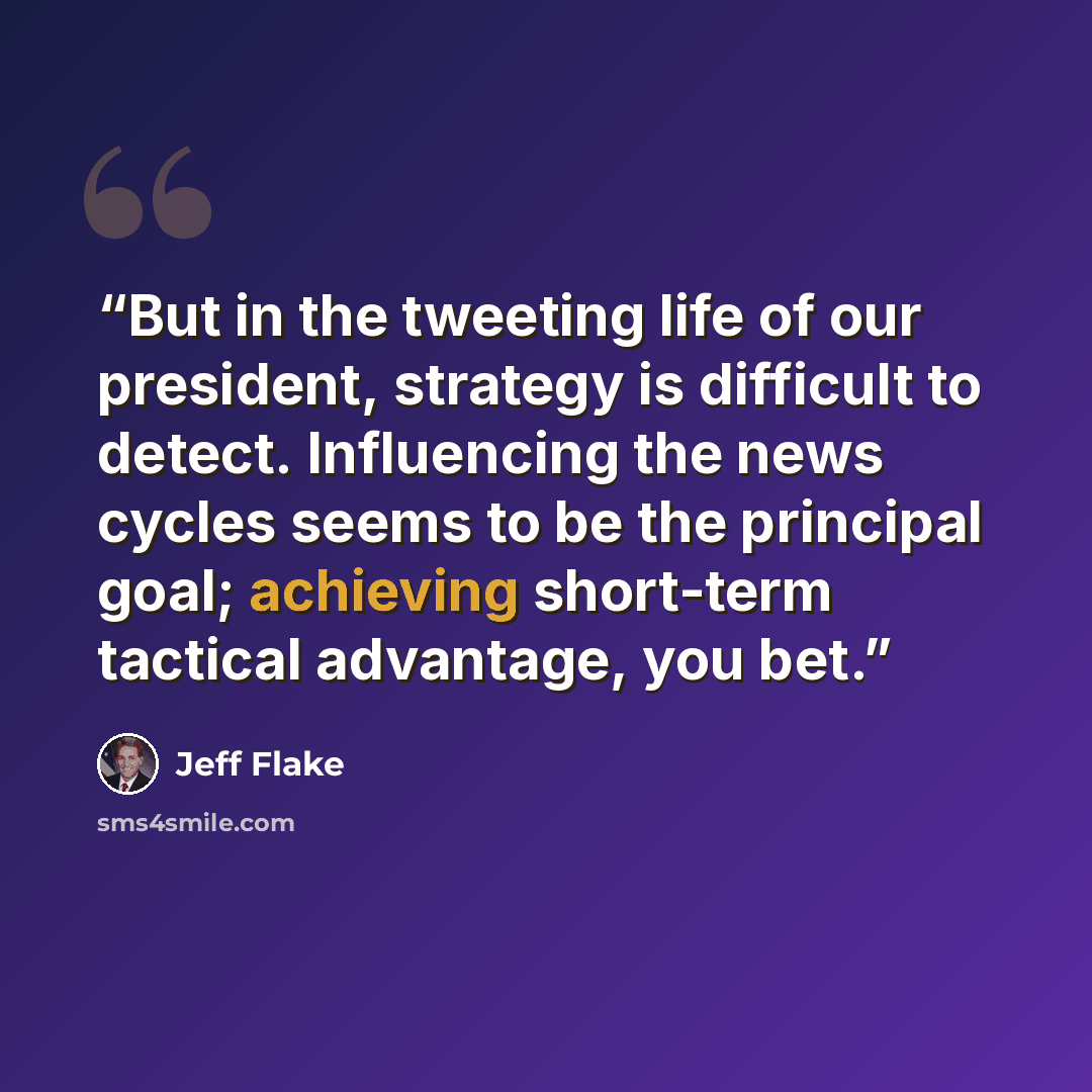 “But in the tweeting life of our president, strategy is difficult to detect. Influencing the news cycles seems to be the principal goal; achieving short-term tactical advantage, you bet.” quote by Jeff Flake