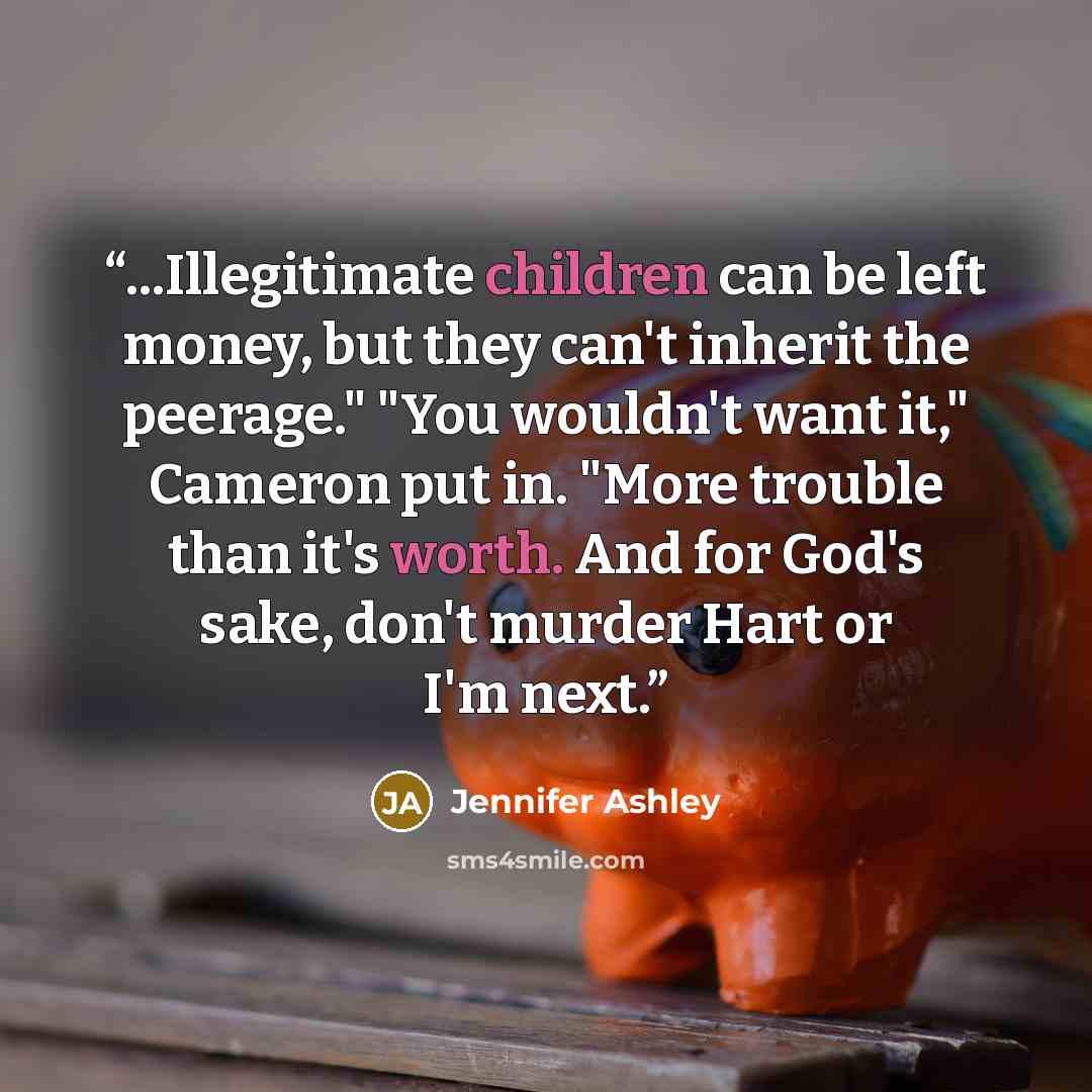 “...Illegitimate children can be left money, but they can't inherit the peerage." "You wouldn't want it," Cameron put in. "More trouble than it's worth. And for God's sake, don't murder Hart or I'm next.” quote by Jennifer Ashley