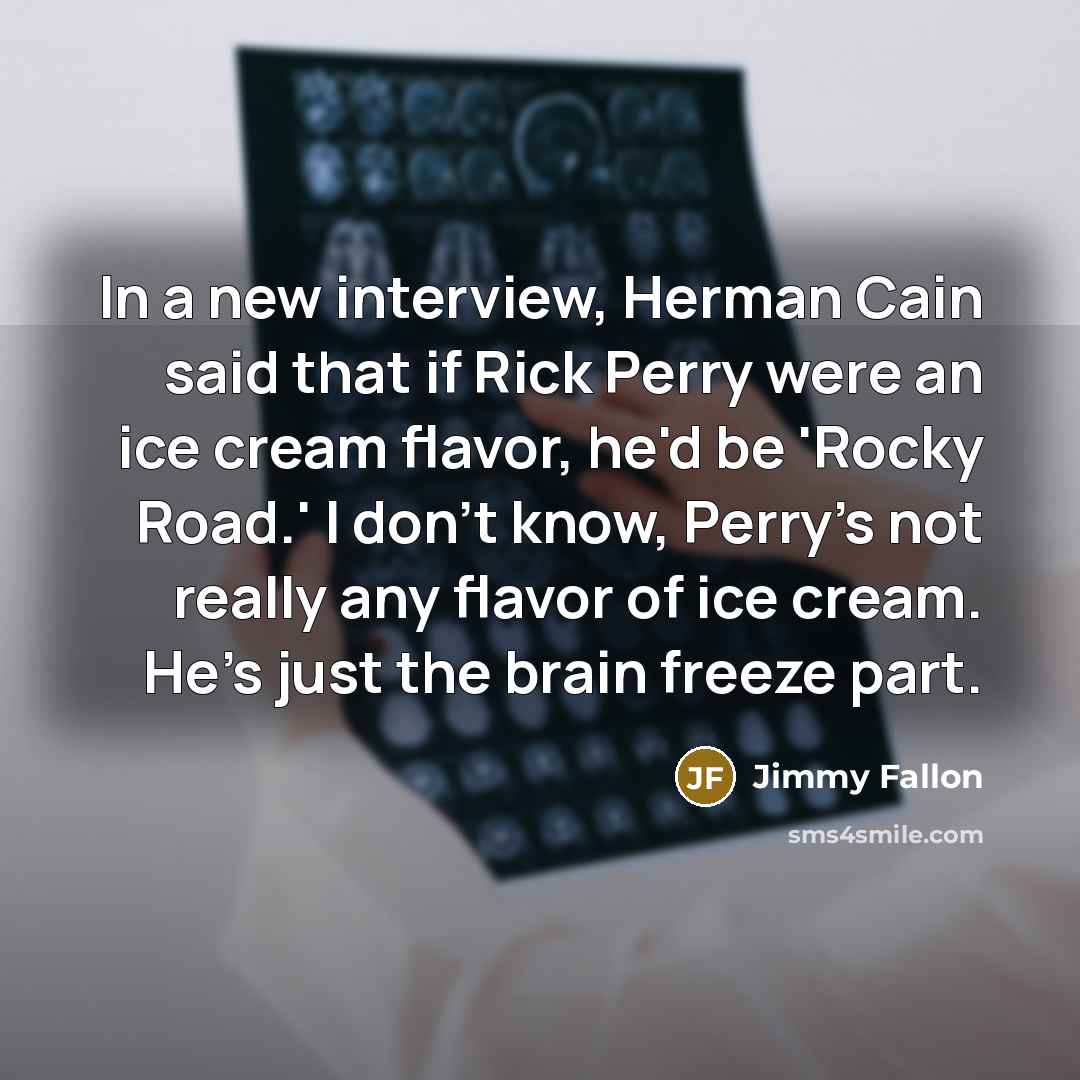 “In a new interview, Herman Cain said that if Rick Perry were an ice cream flavor, he'd be 'Rocky Road.' I don't know, Perry's not really any flavor of ice cream. He's just the brain freeze part.” quote by Jimmy Fallon