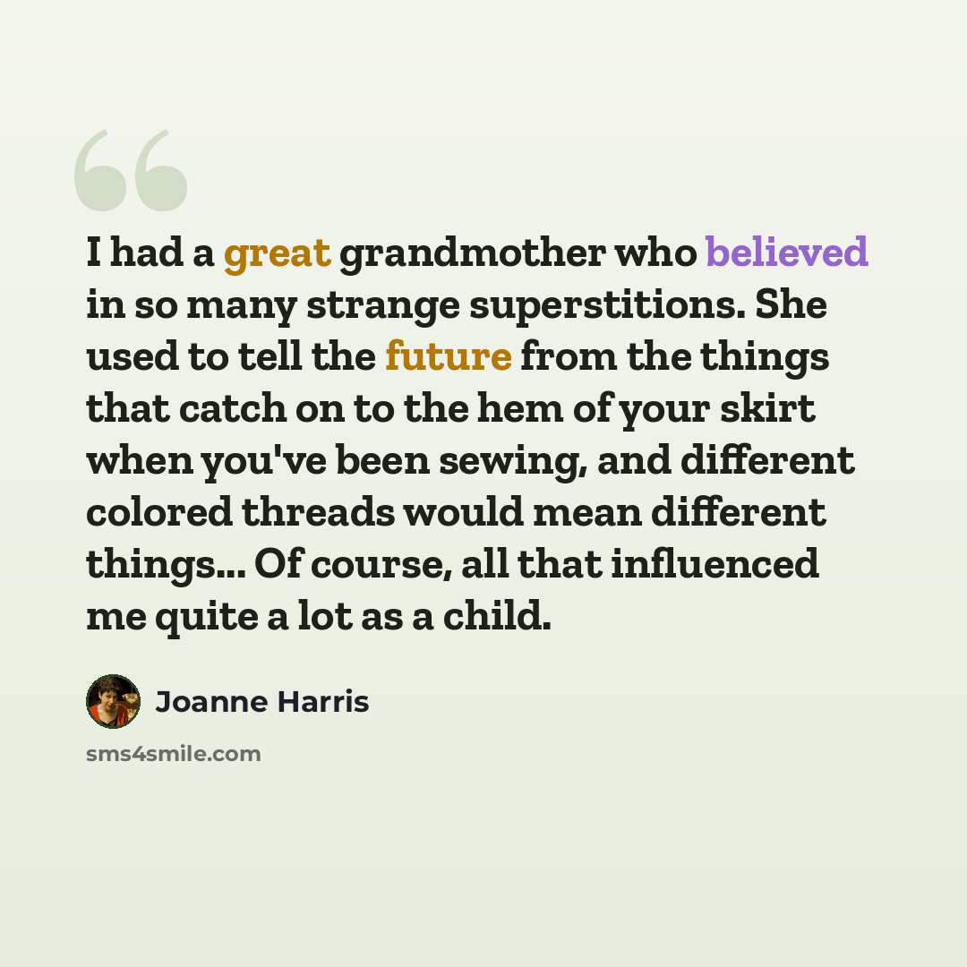 “I had a great grandmother who believed in so many strange superstitions. She used to tell the future from the things that catch on to the hem of your skirt when you've been sewing, and different colored threads would mean different things... Of course, all that influenced me quite a lot as a child.” quote by Joanne Harris
