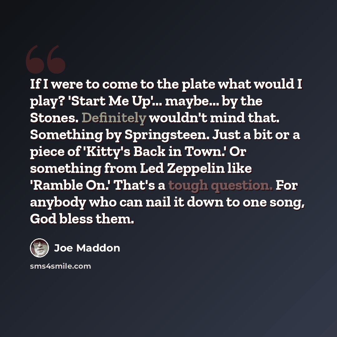“If I were to come to the plate what would I play? 'Start Me Up'... maybe... by the Stones. Definitely wouldn't mind that. Something by Springsteen. Just a bit or a piece of 'Kitty's Back in Town.' Or something from Led Zeppelin like 'Ramble On.' That's a tough question. For anybody who can nail it…” quote by Joe Maddon