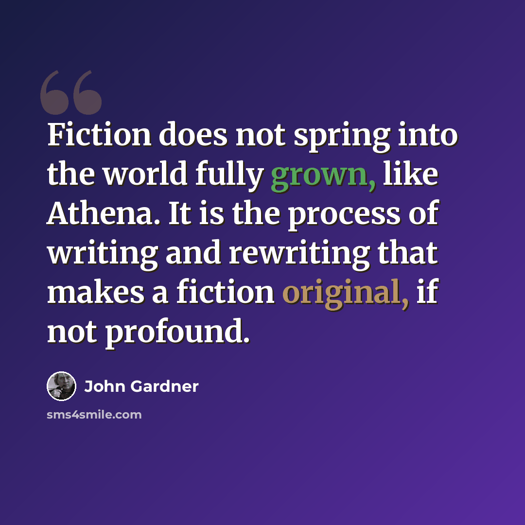 “Fiction does not spring into the world fully grown, like Athena. It is the process of writing and rewriting that makes a fiction original, if not profound.” quote by John Gardner