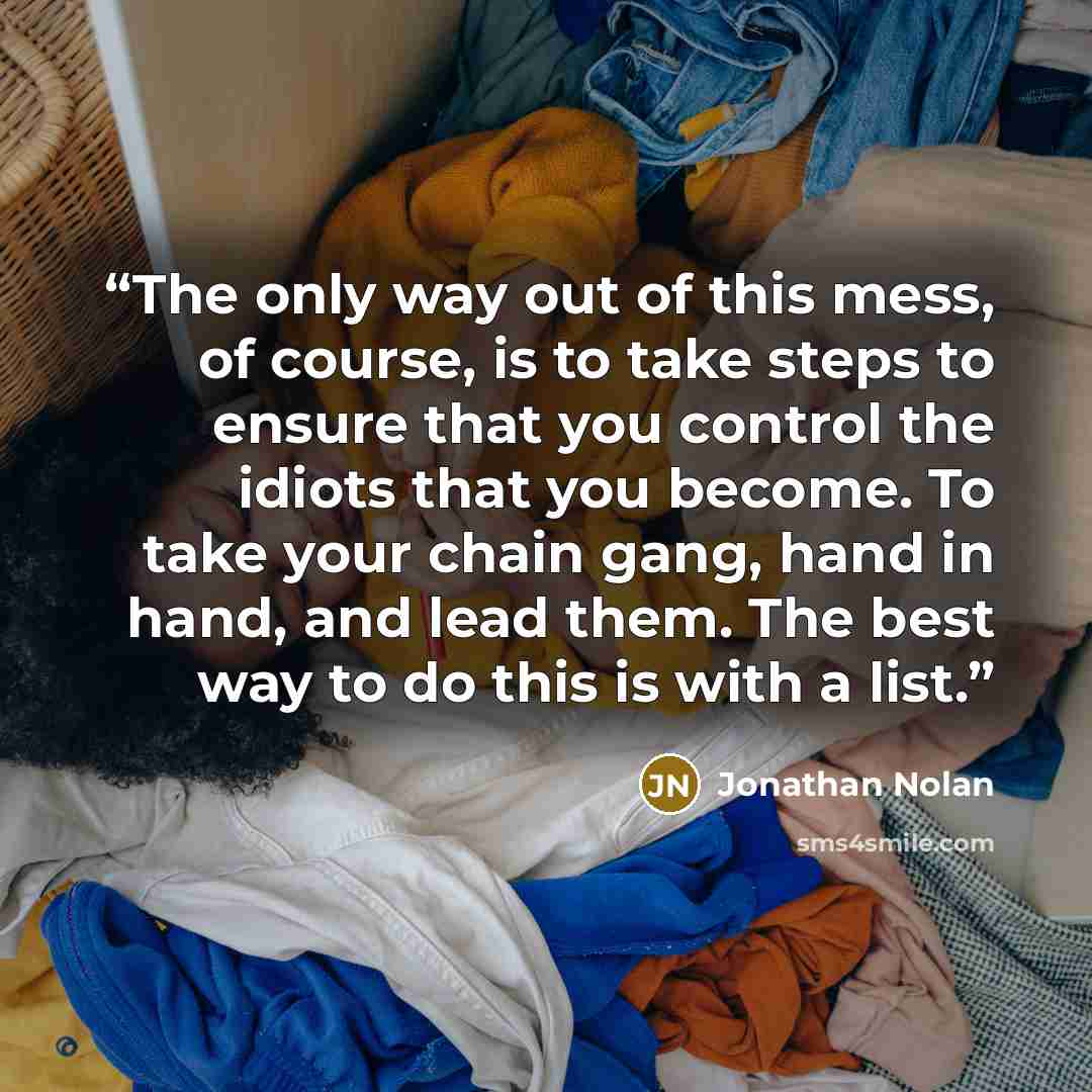 “The only way out of this mess, of course, is to take steps to ensure that you control the idiots that you become. To take your chain gang, hand in hand, and lead them. The best way to do this is with a list.” quote by Jonathan Nolan