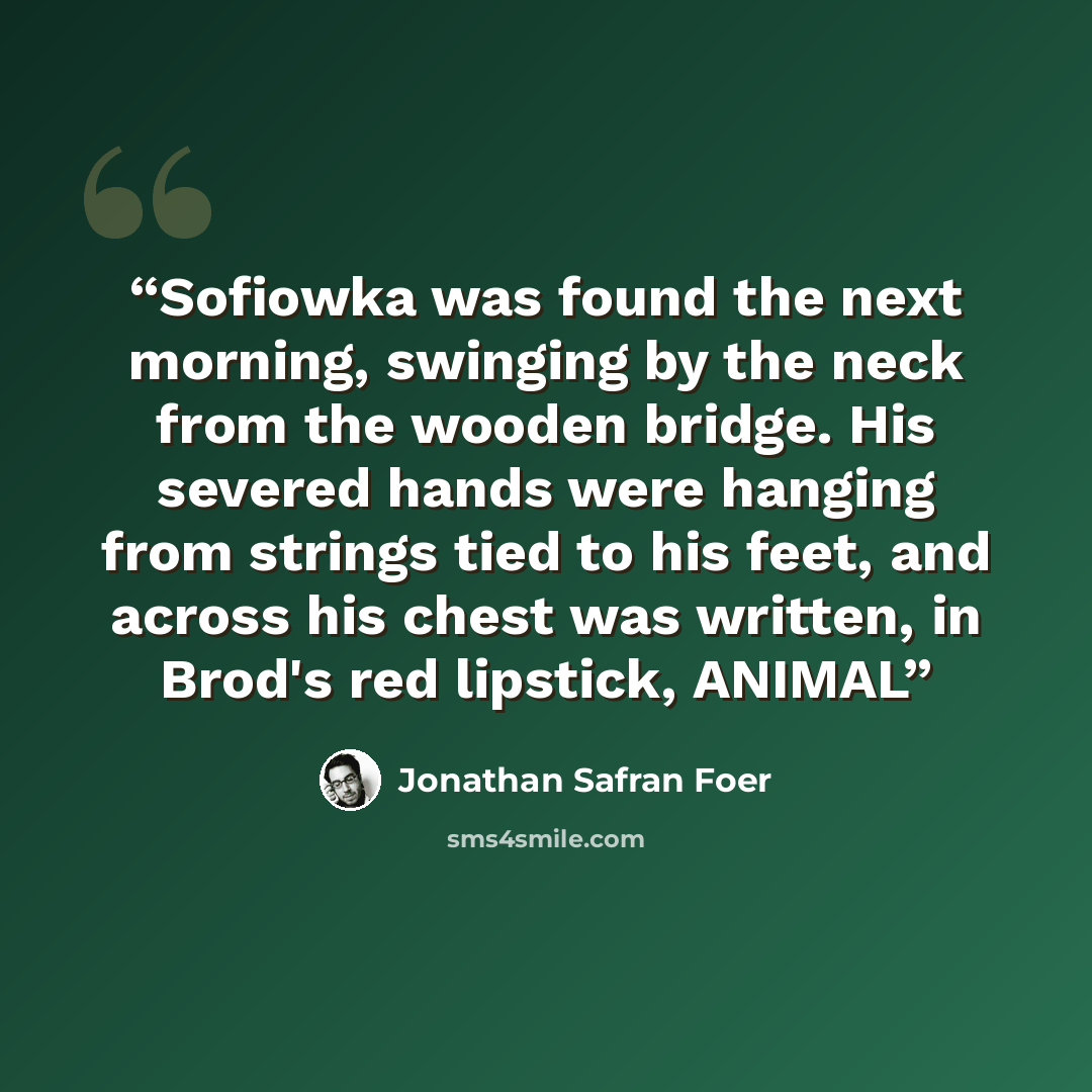 “Sofiowka was found the next morning, swinging by the neck from the wooden bridge. His severed hands were hanging from strings tied to his feet, and across his chest was written, in Brod's red lipstick, ANIMAL” quote by Jonathan Safran Foer