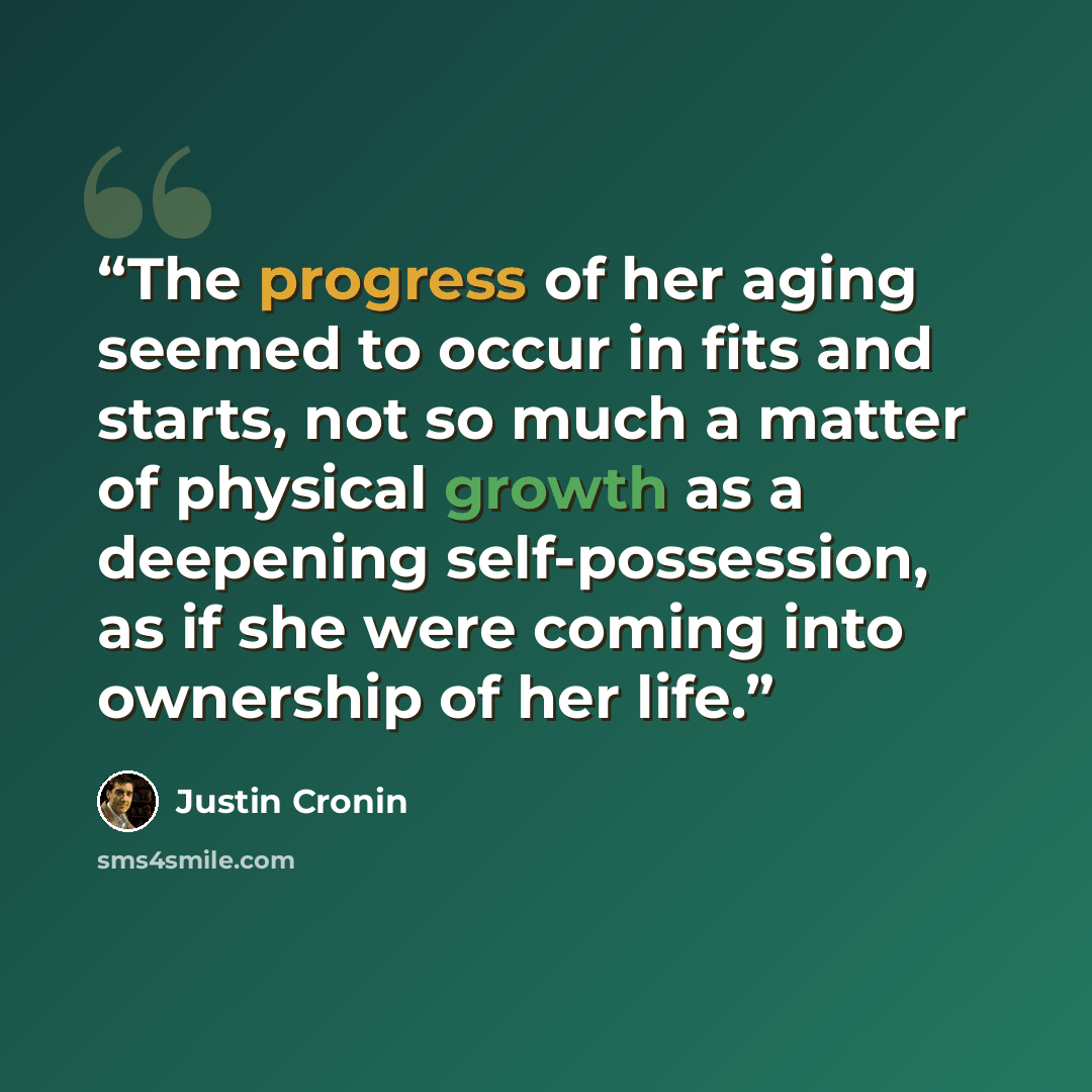 “The progress of her aging seemed to occur in fits and starts, not so much a matter of physical growth as a deepening self-possession, as if she were coming into ownership of her life.” quote by Justin Cronin