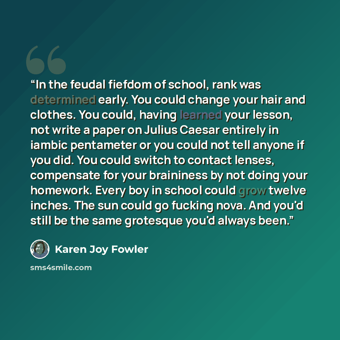 “In the feudal fiefdom of school, rank was determined early. You could change your hair and clothes. You could, having learned your lesson, not write a paper on Julius Caesar entirely in iambic pentameter or you could not tell anyone if you did. You could switch to contact lenses, compensate for…” quote by Karen Joy Fowler