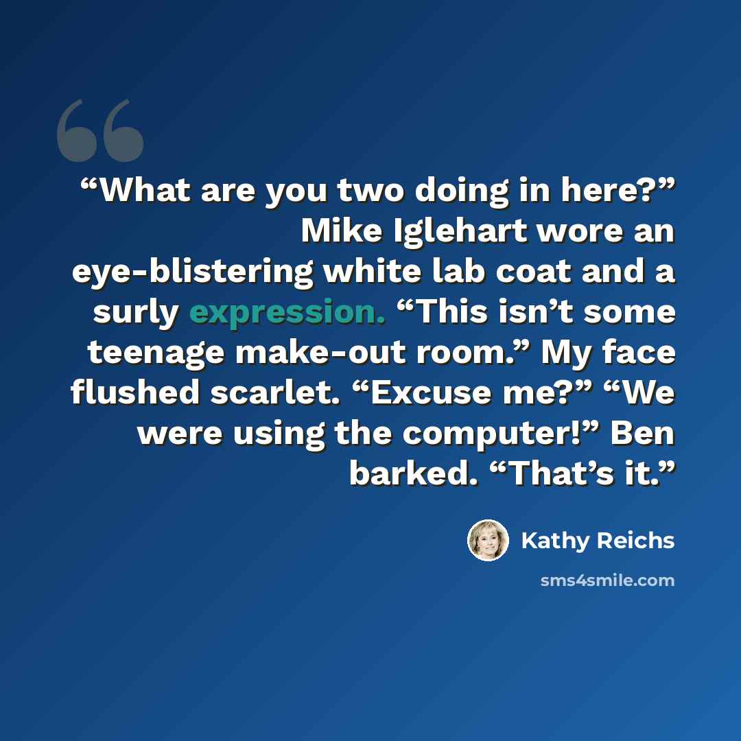 “What are you two doing in here?” Mike Iglehart wore an eye-blistering white lab coat and a surly expression. “This isn’t some teenage make-out room.” My face flushed scarlet. “Excuse me?” “We were using the computer!” Ben barked. “That’s it.” quote by Kathy Reichs